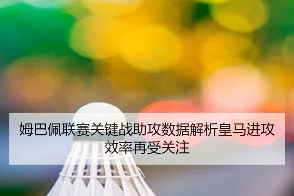 姆巴佩联赛关键战助攻数据解析皇马进攻效率再受关注